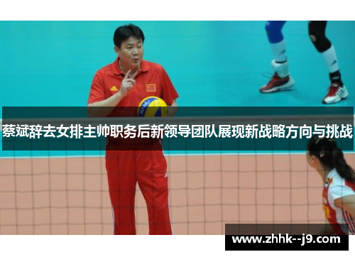 蔡斌辞去女排主帅职务后新领导团队展现新战略方向与挑战