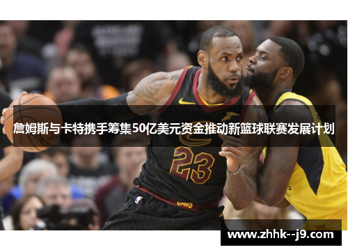 詹姆斯与卡特携手筹集50亿美元资金推动新篮球联赛发展计划
