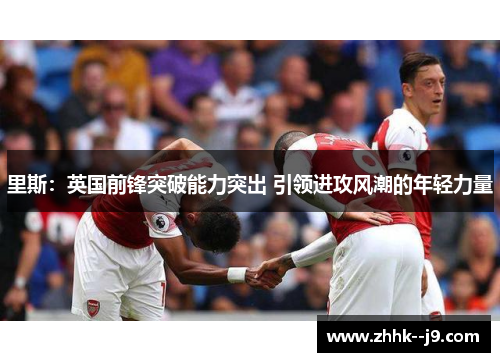 里斯：英国前锋突破能力突出 引领进攻风潮的年轻力量