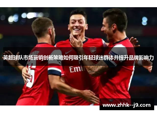 英超球队市场营销创新策略如何吸引年轻球迷群体并提升品牌影响力