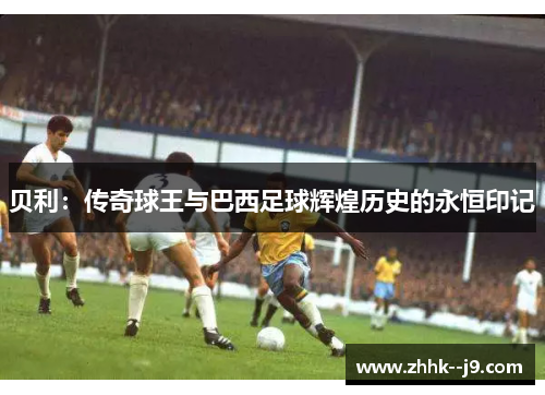 贝利：传奇球王与巴西足球辉煌历史的永恒印记