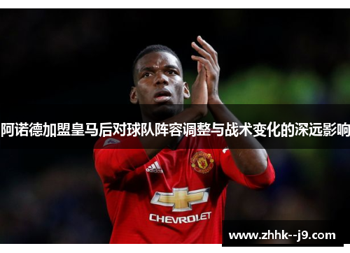 阿诺德加盟皇马后对球队阵容调整与战术变化的深远影响 阿诺德加盟皇马后对球队阵容调整与战术变化的深远影响