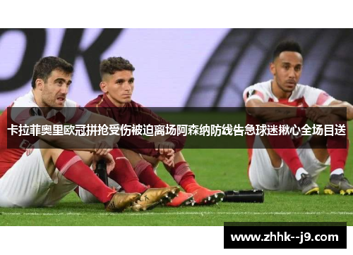 卡拉菲奥里欧冠拼抢受伤被迫离场阿森纳防线告急球迷揪心全场目送