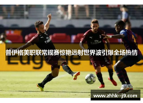 普伊格美职联常规赛惊艳远射世界波引爆全场热情