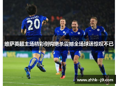维萨英超主场精彩倒钩绝杀震撼全场球迷惊叹不已