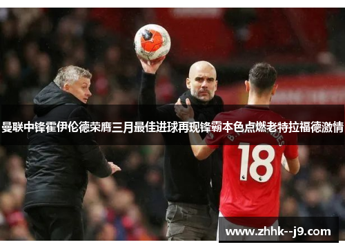 曼联中锋霍伊伦德荣膺三月最佳进球再现锋霸本色点燃老特拉福德激情